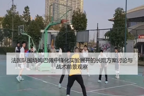 法国队围绕姆巴佩中锋化实验展开的长期方案讨论与战术前景观察