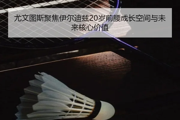尤文图斯聚焦伊尔迪兹20岁前腰成长空间与未来核心价值