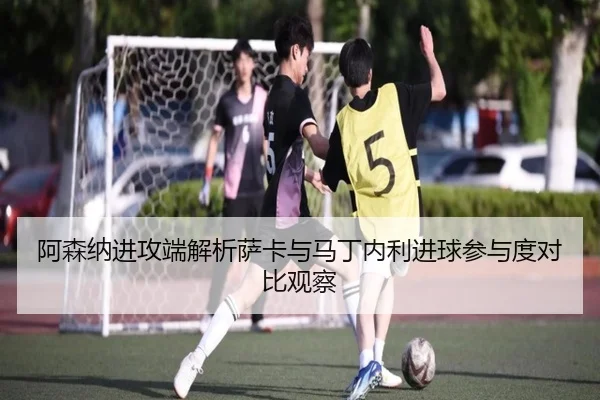 阿森纳进攻端解析萨卡与马丁内利进球参与度对比观察