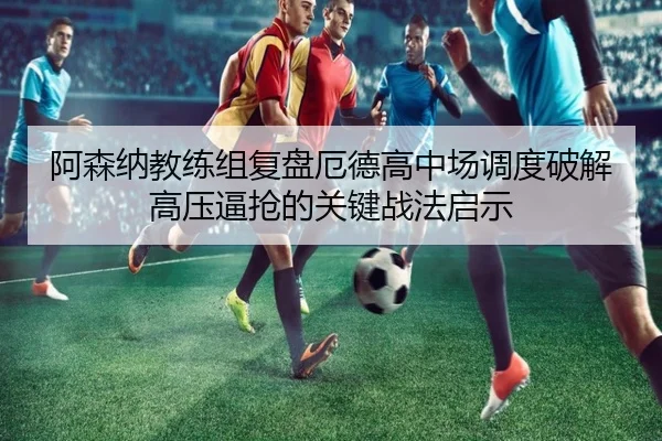 阿森纳教练组复盘厄德高中场调度破解高压逼抢的关键战法启示