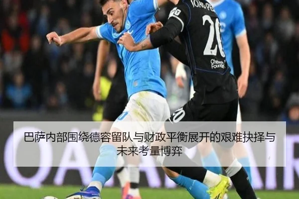 巴萨内部围绕德容留队与财政平衡展开的艰难抉择与未来考量博弈