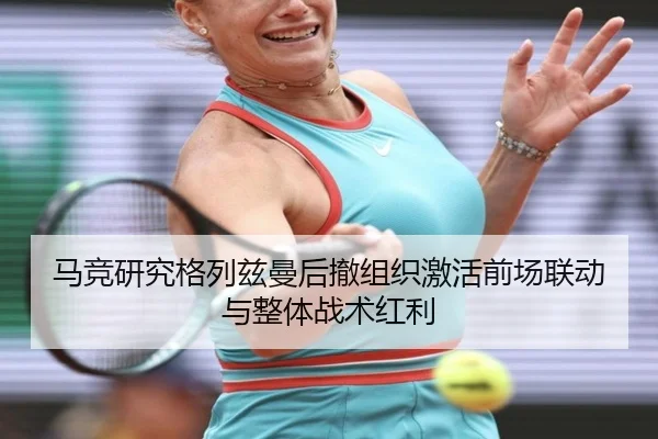马竞研究格列兹曼后撤组织激活前场联动与整体战术红利