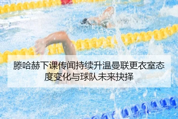 滕哈赫下课传闻持续升温曼联更衣室态度变化与球队未来抉择