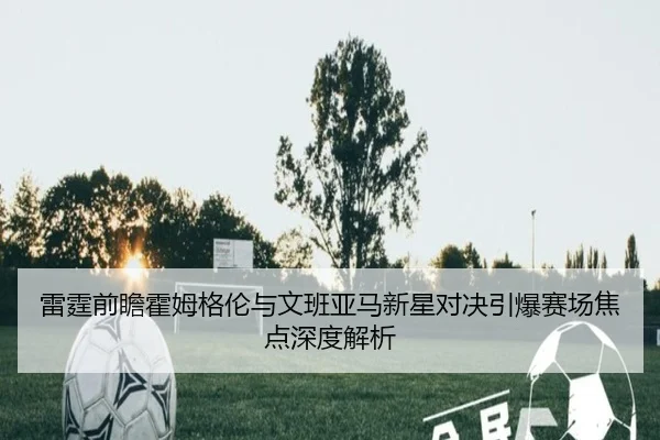 雷霆前瞻霍姆格伦与文班亚马新星对决引爆赛场焦点深度解析