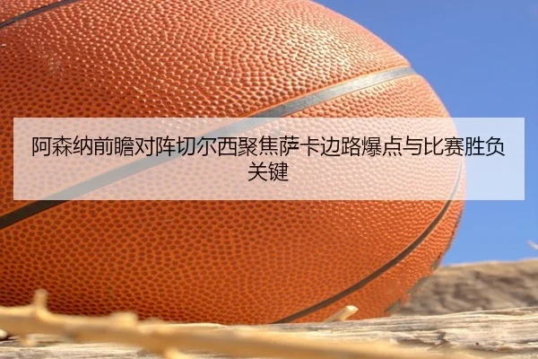 阿森纳前瞻对阵切尔西聚焦萨卡边路爆点与比赛胜负关键