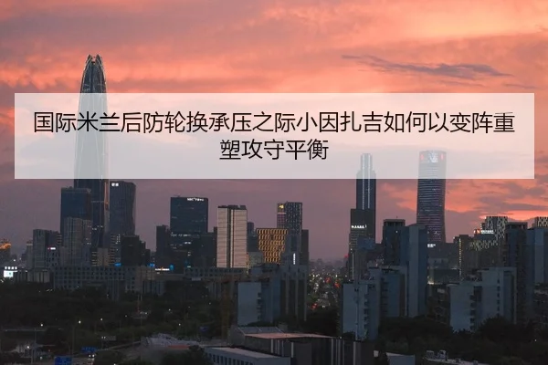 国际米兰后防轮换承压之际小因扎吉如何以变阵重塑攻守平衡